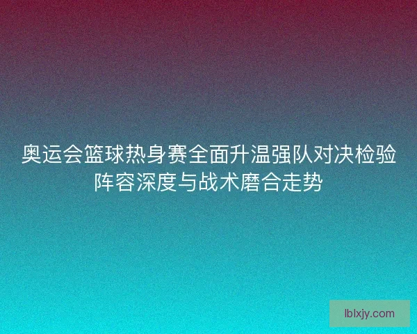 奥运会篮球热身赛全面升温强队对决检验阵容深度与战术磨合走势