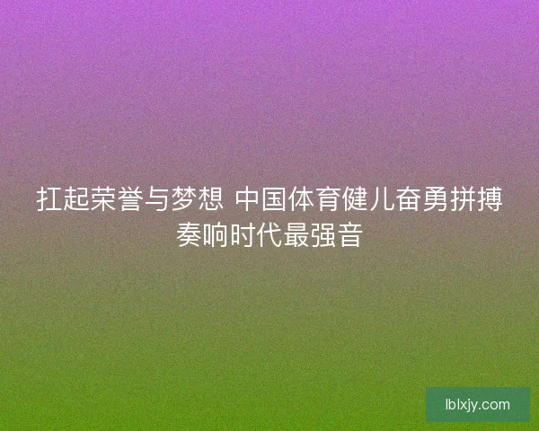 扛起荣誉与梦想 中国体育健儿奋勇拼搏奏响时代最强音