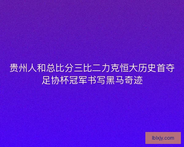 贵州人和总比分三比二力克恒大历史首夺足协杯冠军书写黑马奇迹