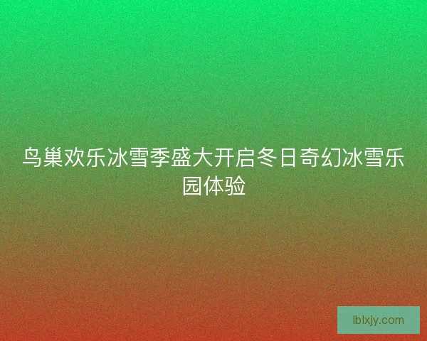鸟巢欢乐冰雪季盛大开启冬日奇幻冰雪乐园体验