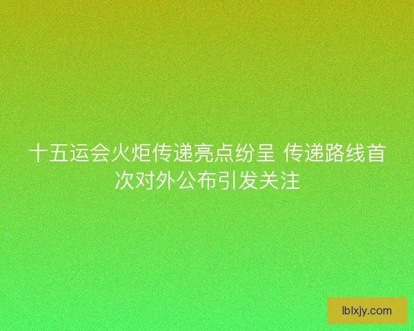 十五运会火炬传递亮点纷呈 传递路线首次对外公布引发关注