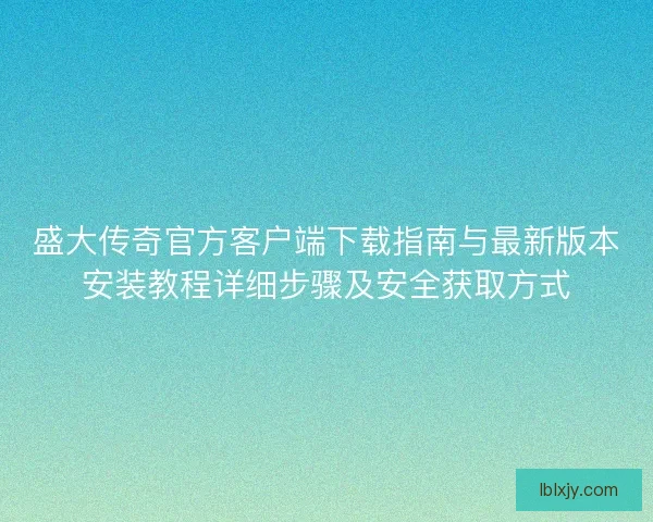 盛大传奇官方客户端下载指南与最新版本安装教程详细步骤及安全获取方式